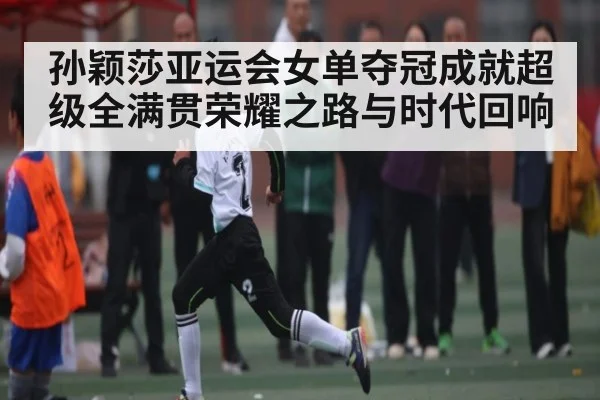 孙颖莎亚运会女单夺冠成就超级全满贯荣耀之路与时代回响